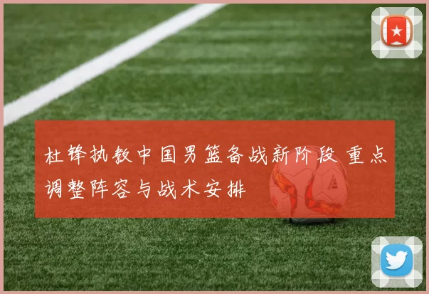 杜锋执教中国男篮备战新阶段 重点调整阵容与战术安排