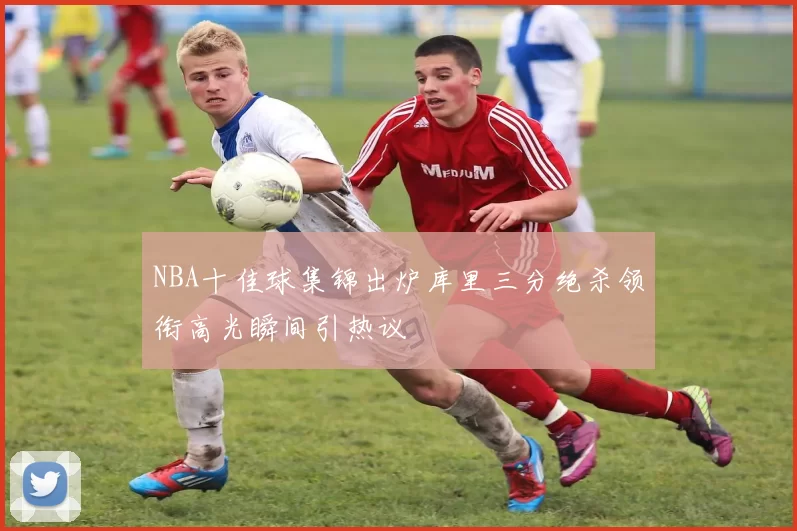 NBA十佳球集锦出炉库里三分绝杀领衔高光瞬间引热议
