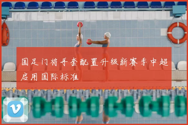 国足门将手套配置升级新赛季中超启用国际标准