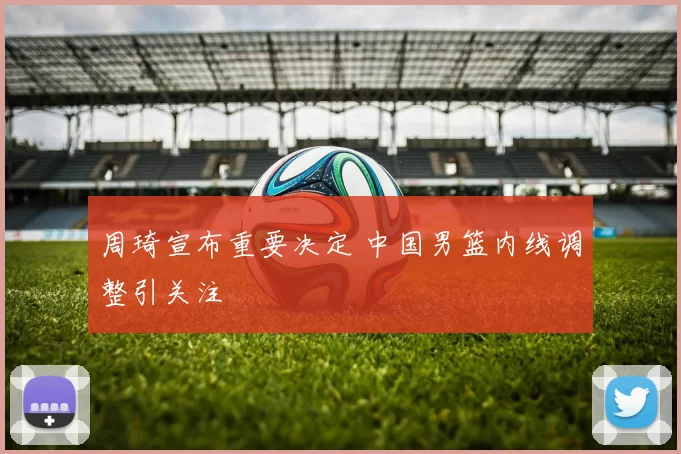 周琦宣布重要决定 中国男篮内线调整引关注
