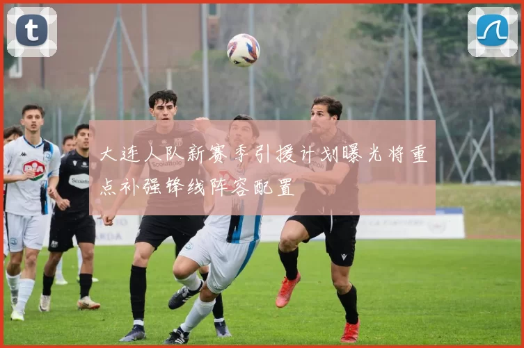 大连人队新赛季引援计划曝光将重点补强锋线阵容配置