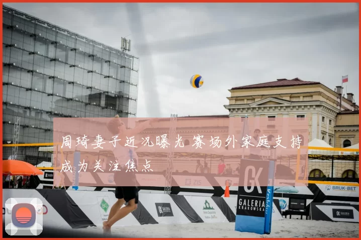 周琦妻子近况曝光 赛场外家庭支持成为关注焦点