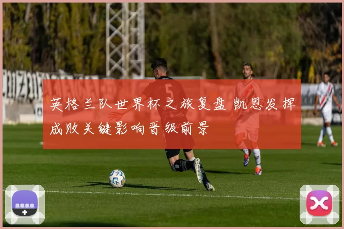 英格兰队世界杯之旅复盘 凯恩发挥成败关键影响晋级前景