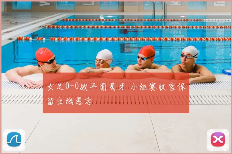 女足0-0战平葡萄牙 小组赛收官保留出线悬念