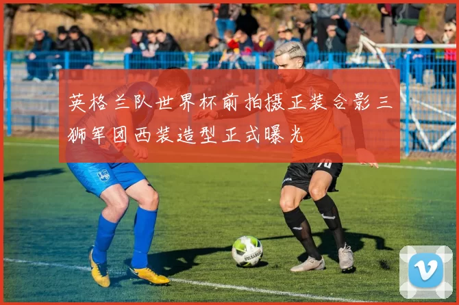 英格兰队世界杯前拍摄正装合影三狮军团西装造型正式曝光