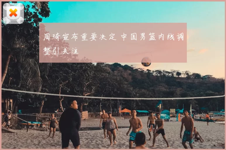 周琦宣布重要决定 中国男篮内线调整引关注