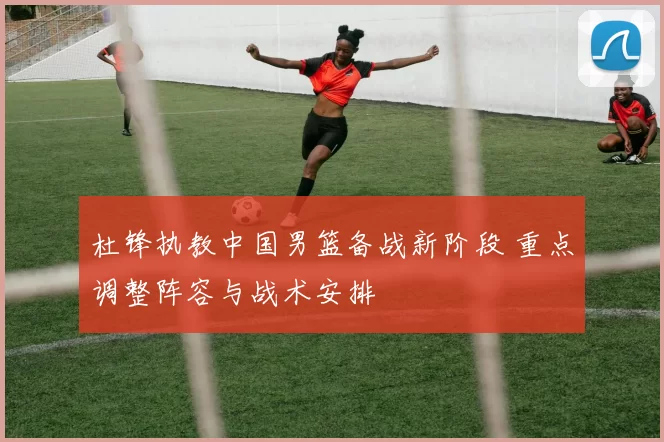 杜锋执教中国男篮备战新阶段 重点调整阵容与战术安排