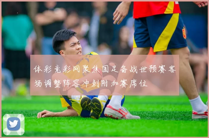 体彩竞彩网聚焦国足备战世预赛客场调整阵容冲刺附加赛席位