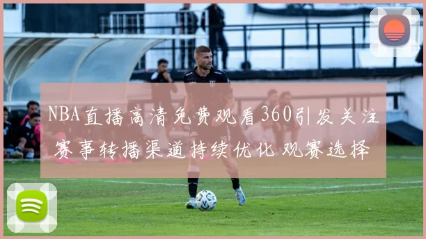 NBA直播高清免费观看360引发关注 赛事转播渠道持续优化 观赛选择更丰富