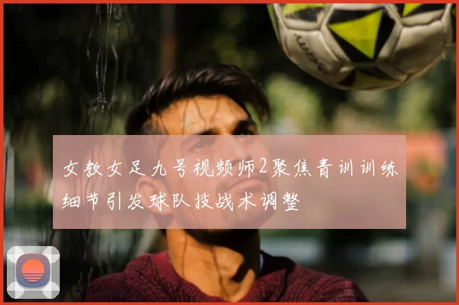 女教女足九号视频师2聚焦青训训练细节引发球队技战术调整