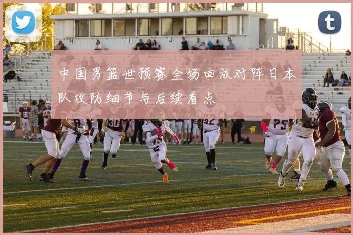 中国男篮世预赛全场回放对阵日本队攻防细节与后续看点