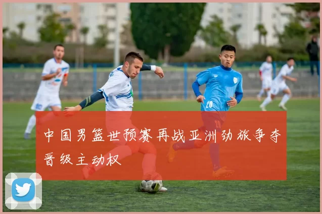 中国男篮世预赛再战亚洲劲旅争夺晋级主动权