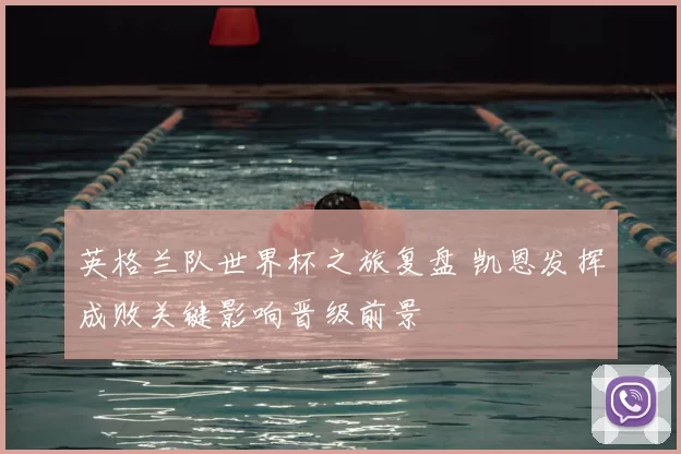 英格兰队世界杯之旅复盘 凯恩发挥成败关键影响晋级前景