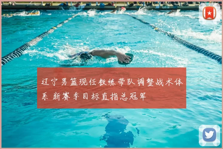 辽宁男篮现任教练带队调整战术体系 新赛季目标直指总冠军