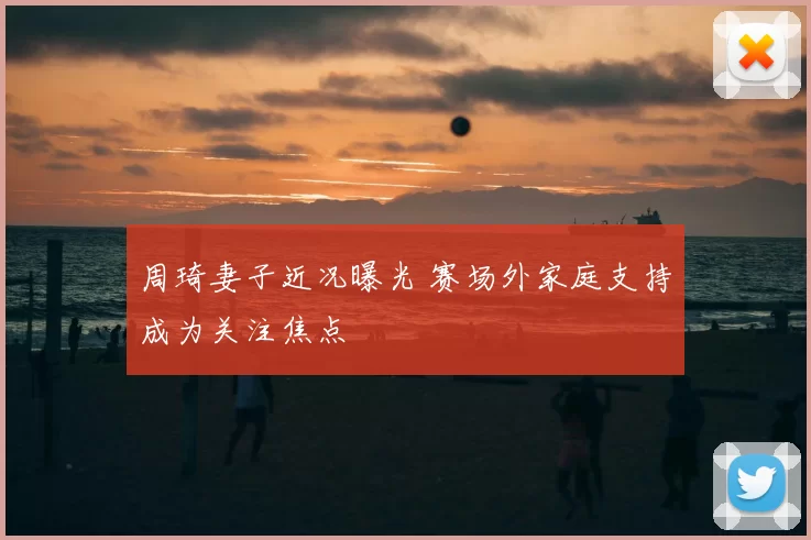 周琦妻子近况曝光 赛场外家庭支持成为关注焦点