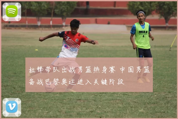 杜锋带队出战男篮热身赛 中国男篮备战巴黎奥运进入关键阶段