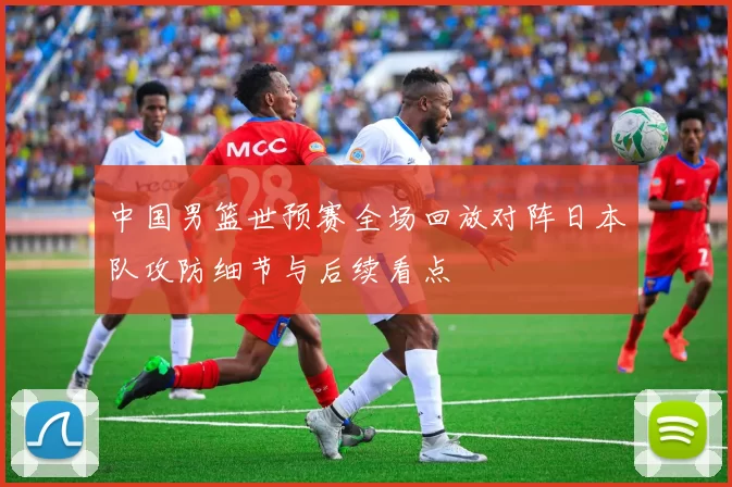 中国男篮世预赛全场回放对阵日本队攻防细节与后续看点