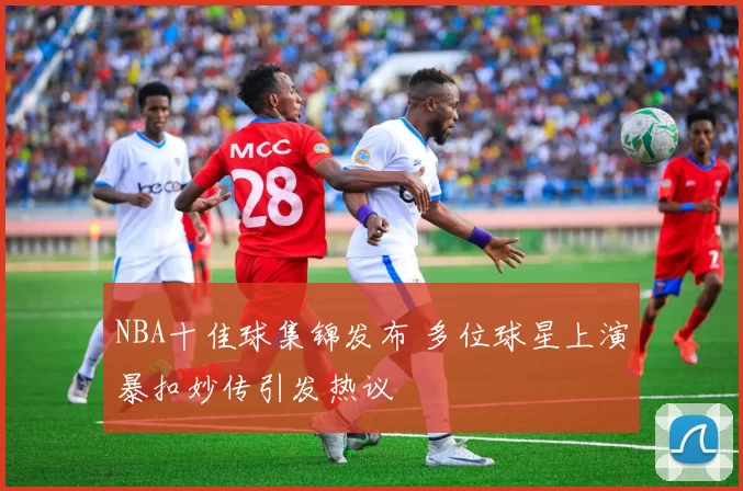 NBA十佳球集锦发布 多位球星上演暴扣妙传引发热议