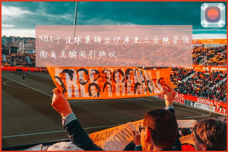 NBA十佳球集锦出炉库里三分绝杀领衔高光瞬间引热议