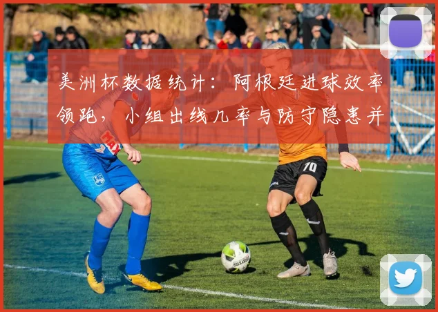 美洲杯数据统计：阿根廷进球效率领跑，小组出线几率与防守隐患并存