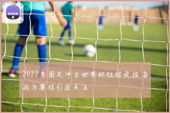 2022年国足冲击世界杯征程受挫 备战与赛程引发关注