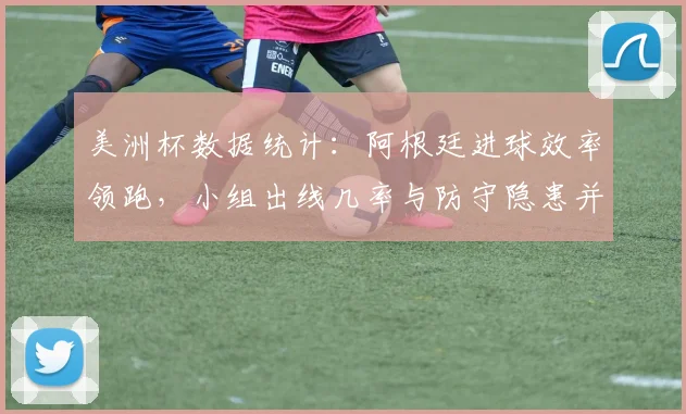 美洲杯数据统计：阿根廷进球效率领跑，小组出线几率与防守隐患并存