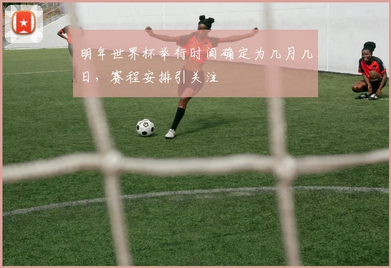 明年世界杯举行时间确定为几月几日,赛程安排引关注